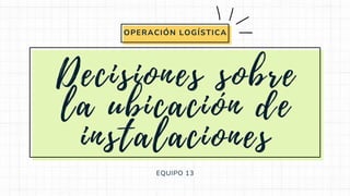 Decisiones sobre
la ubicación de
instalaciones
EQUIPO 13
OPERACIÓN LOGÍSTICA
 