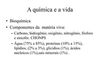 A química e a vida
• Bioquímica
• Componentes da matéria viva:
– Carbono, hidrogênio, oxigênio, nitrogênio, fósforo
e enxofre. CHONPS
– Água (75% a 85%), proteínas (10% a 15%),
lipídios, (2% a 3%), glicídios (1%), ácidos
nucleicos (1%),sais minerais (1%) .
 