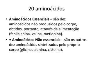 20 aminoácidos
• Aminoácidos Essenciais – são dez
aminoácidos não produzidos pelo corpo,
obtidos, portanto, através da alimentação
(fenilalanina, valina, metionina).
• • Aminoácidos Não essenciais – são os outros
dez aminoácidos sintetizados pelo próprio
corpo (glicina, alanina, cisteína).
 