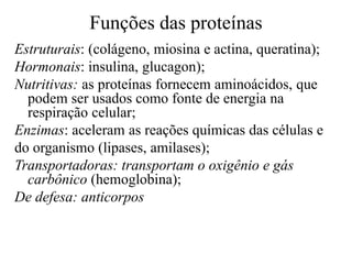 Funções das proteínas
Estruturais: (colágeno, miosina e actina, queratina);
Hormonais: insulina, glucagon);
Nutritivas: as proteínas fornecem aminoácidos, que
podem ser usados como fonte de energia na
respiração celular;
Enzimas: aceleram as reações químicas das células e
do organismo (lipases, amilases);
Transportadoras: transportam o oxigênio e gás
carbônico (hemoglobina);
De defesa: anticorpos
 