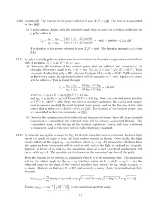 3.20a (continued) The fraction of the power reﬂected is now |Γs|2
= 0.96. The fraction transmitted
is then 0.04.
b) p polarization: Again, with the refracted angle close to zero, the relection coeﬃcient for
p polarization is
Γp
.
=
ηp2 − ηp1
ηp2 + ηp1
=
7.0(1 + j) − 377 cos 60◦
7.0(1 + j) + 377 cos 60◦
= −0.93 + j0.069 = 0.93 176◦
The fraction of the power reﬂected is now |Γp|2
= 0.86. The fraction transmitted is then
0.14.
13.21. A right-circularly polarized plane wave in air is incident at Brewster’s angle onto a semi-inﬁnite
slab of plexiglas ( r = 3.45, r = 0, µ = µ0).
a) Determine the fractions of the incident power that are reﬂected and transmitted: In
plexiglas, Brewster’s angle is θB = θ1 = tan−1
( r2/ r1) = tan−1
(
√
3.45) = 61.7◦
. Then
the angle of refraction is θ2 = 90◦
−θB (see Example 13.9), or θ2 = 28.3◦
. With incidence
at Brewster’s angle, all p-polarized power will be transmitted — only s-polarized power
will be reﬂected. This is found through
Γs =
η2s − η1s
η2s + η1s
=
.614η0 − 2.11η0
.614η0 + 2.11η0
= −0.549
where η1s = η1 sec θ1 = η0 sec(61.7◦
) = 2.11η0,
and η2s = η2 sec θ2 = (η0/
√
3.45) sec(28.3◦
) = 0.614η0. Now, the reﬂected power fraction
is |Γ|2
= (−.549)2
= .302. Since the wave is circularly-polarized, the s-polarized compo-
nent represents one-half the total incident wave power, and so the fraction of the total
power that is reﬂected is .302/2 = 0.15, or 15%. The fraction of the incident power that
is transmitted is then the remainder, or 85%.
b) Describe the polarizations of the reﬂected and transmitted waves: Since all the p-polarized
component is transmitted, the reﬂected wave will be entirely s-polarized (linear). The
transmitted wave, while having all the incident p-polarized power, will have a reduced
s-component, and so this wave will be right-elliptically polarized.
13.22. A dielectric waveguide is shown in Fig. 13.16 with refractive indices as labeled. Incident light
enters the guide at angle φ from the front surface normal as shown. Once inside, the light
totally reﬂects at the upper n1 − n2 interface, where n1 > n2. All subsequent reﬂections from
the upper an lower boundaries will be total as well, and so the light is conﬁned to the guide.
Express, in terms of n1 and n2, the maximum value of φ such that total conﬁnement will
occur, with n0 = 1. The quantity sin φ is known as the numerical aperture of the guide.
From the illustration we see that φ1 maximizes when θ1 is at its minimum value. This minimum
will be the critical angle for the n1 − n2 interface, where sin θc = sin θ1 = n2/n1. Let the
refracted angle to the right of the vertical interface (not shown) be φ2, where n0 sin φ1 =
n1 sin φ2. Then we see that φ2 +θ1 = 90◦
, and so sin θ1 = cos φ2. Now, the numerical aperture
becomes
sin φ1max =
n1
n0
sin φ2 = n1 cos θ1 = n1 1 − sin2
θ1 = n1 1 − (n2/n1)2 = n2
1 − n2
2
Finally, φ1max = sin−1
n2
1 − n2
2 is the numerical aperture angle.
11
 