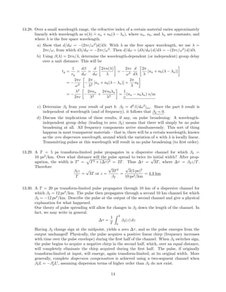 13.28. Over a small wavelength range, the refractive index of a certain material varies approximately
linearly with wavelength as n(λ)
.
= na + nb(λ − λa), where na, nb, and λa are constants, and
where λ is the free space wavelength.
a) Show that d/dω = −(2πc/ω2
)d/dλ: With λ as the free space wavelength, we use λ =
2πc/ω, from which dλ/dω = −2πc/ω2
. Then d/dω = (dλ/dω) d/dλ = −(2πc/ω2
) d/dλ.
b) Using β(λ) = 2πn/λ, determine the wavelength-dependent (or independent) group delay
over a unit distance: This will be
tg =
1
vg
=
dβ
dω
=
d
dω
2πn(λ)
λ
= −
2πc
ω2
d
dλ
2π
λ
[na + nb(λ − λa)]
= −
2πc
ω2
−
2π
λ2
[na + nb(λ − λa)] +
2π
λ
nb
= −
λ2
2πc
−
2πna
λ2
+
2πnbλa
λ2
=
1
c
(na − nbλa) s/m
c) Determine β2 from your result of part b: β2 = d2
β/dω2
|ω0 . Since the part b result is
independent of wavelength (and of frequency), it follows that β2 = 0.
d) Discuss the implications of these results, if any, on pulse broadening: A wavelength-
independent group delay (leading to zero β2) means that there will simply be no pulse
broadening at all. All frequency components arrive simultaneously. This sort of thing
happens in most transparent materials – that is, there will be a certain wavelength, known
as the zero dispersion wavelength, around which the variation of n with λ is locally linear.
Transmitting pulses at this wavelength will result in no pulse broadening (to ﬁrst order).
13.29. A T = 5 ps transform-limited pulse propagates in a dispersive channel for which β2 =
10 ps2
/km. Over what distance will the pulse spread to twice its initial width? After prop-
agation, the width is T = T2 + (∆τ)2 = 2T. Thus ∆τ =
√
3T, where ∆τ = β2z/T.
Therefore
β2z
T
=
√
3T or z =
√
3T2
β2
=
√
3(5 ps)2
10 ps2/km
= 4.3 km
13.30. A T = 20 ps transform-limited pulse propagates through 10 km of a dispersive channel for
which β2 = 12 ps2
/km. The pulse then propagates through a second 10 km channel for which
β2 = −12 ps2
/km. Describe the pulse at the output of the second channel and give a physical
explanation for what happened.
Our theory of pulse spreading will allow for changes in β2 down the length of the channel. In
fact, we may write in general:
∆τ =
1
T
L
0
β2(z) dz
Having β2 change sign at the midpoint, yields a zero ∆τ, and so the pulse emerges from the
output unchanged! Physically, the pulse acquires a positive linear chirp (frequency increases
with time over the pulse envelope) during the ﬁrst half of the channel. When β2 switches sign,
the pulse begins to acquire a negative chirp in the second half, which, over an equal distance,
will completely eliminate the chirp acquired during the ﬁrst half. The pulse, if originally
transform-limited at input, will emerge, again transform-limited, at its original width. More
generally, complete dispersion compensation is achieved using a two-segment channel when
β2L = −β2L , assuming dispersion terms of higher order than β2 do not exist.
14
 