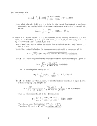 13.5 (continued) Now
η = η0
1 + Γ
1 − Γ
= 377
1 + 0.31 + j0.11
1 − 0.31 − j0.31
= 691 + j177 Ω
c) At what value of z (−10 cm < z < 0) is the total electric ﬁeld intensity a maximum
amplitude? We found the phase of the reﬂection coeﬃcient to be φ = 20◦
= .349rad, and
we use
zmax =
−φ
2β
=
−.349
20
= −0.017 m = −1.7 cm
13.6. Region 1, z < 0, and region 2, z > 0, are described by the following parameters: 1 = 100
pF/m, µ1 = 25 µH/m, 1 = 0, 2 = 200 pF/m, µ2 = 50 µH/m, and 2 / 2 = 0.5. If
E+
1 = 5e−α1z
cos(4 × 109
t − β1z)ax V/m, ﬁnd:
a) α1: As 1 = 0, there is no loss mechanism that is modeled (see Eq. (44), Chapter 12),
and so α1 = 0.
b) β1: Since region 1 is lossless, the phase constant for the uniform plane wave will be
β1 = ω µ1 1 = (4 × 109
) (25 × 10−6)(100 × 10−12) = 200 rad/m
c) < S+
1 >: To ﬁnd the power density, we need the intrinsic impedance of region 1, given by
η1 =
µ1
1
=
25 × 10−6
100 × 10−12
= 500 ohms
Then the incident power density will be
< S+
1 >=
1
2η1
|E1|2
az =
52
2(500)
az = 25 az mW/m2
d) < S−
1 >: To ﬁnd the reﬂected power, we need the intrinsic impedance of region 2. This
is found using Eq. (48), Chapter 12:
η2 =
µ2
2
1
1 − j( 2 / 2)
=
50 × 10−6
200 × 10−12
1
√
1 − j0.5
= 460 + j109 ohms
Then the reﬂection coeﬃcient at the 1-2 boundary is
Γ =
η2 − η1
η2 + η1
=
460 + j109 − 500
460 + j109 + 500
= −0.028 + j0.117
The reﬂected power fraction is then |Γ|2
= 1.44 × 10−2
.
Therefore < S−
1 >= − < S+
1 > |Γ|2
= −0.36 az mW/m2
.
3
 