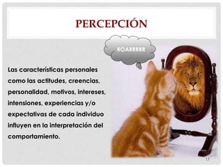 PERCEPCIÓN
17
Las características personales
como las actitudes, creencias,
personalidad, motivos, intereses,
intensiones, experiencias y/o
expectativas de cada individuo
influyen en la interpretación del
comportamiento.
ROARRRRR
 