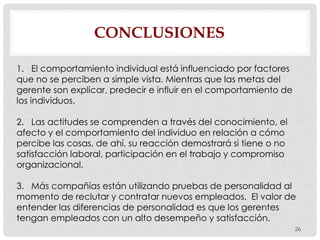 CONCLUSIONES
26
1. El comportamiento individual está influenciado por factores
que no se perciben a simple vista. Mientras que las metas del
gerente son explicar, predecir e influir en el comportamiento de
los individuos.
2. Las actitudes se comprenden a través del conocimiento, el
afecto y el comportamiento del individuo en relación a cómo
percibe las cosas, de ahí, su reacción demostrará si tiene o no
satisfacción laboral, participación en el trabajo y compromiso
organizacional.
3. Más compañías están utilizando pruebas de personalidad al
momento de reclutar y contratar nuevos empleados. El valor de
entender las diferencias de personalidad es que los gerentes
tengan empleados con un alto desempeño y satisfacción.
 