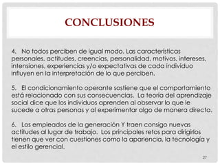 CONCLUSIONES
27
4. No todos perciben de igual modo. Las características
personales, actitudes, creencias, personalidad, motivos, intereses,
intensiones, experiencias y/o expectativas de cada individuo
influyen en la interpretación de lo que perciben.
5. El condicionamiento operante sostiene que el comportamiento
está relacionado con sus consecuencias. La teoría del aprendizaje
social dice que los individuos aprenden al observar lo que le
sucede a otras personas y al experimentar algo de manera directa.
6. Los empleados de la generación Y traen consigo nuevas
actitudes al lugar de trabajo. Los principales retos para dirigirlos
tienen que ver con cuestiones como la apariencia, la tecnología y
el estilo gerencial.
 