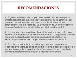 RECOMENDACIONES
29
4. El gerente debe poner mayor atención a la manera en que los
empleados perciben sus empleos y las acciones de la gerencia. Los
gerentes necesitan reconocer que los empleados reaccionan a las
percepciones, no a la realidad. La evaluación de un gerente sobre el
desempeño de un empleado debe ser objetiva e imparcial.
5. Los gerentes pueden utilizar el condicionamiento operante para
explicar, predecir e influir en el comportamiento. Los gerentes pueden
hacer uso de los refuerzos positivos o negativos, el castigo y la
extinción para moldear el comportamiento de sus empleados.
6. El mal comportamiento en el trabajo puede manejarse si se
reconoce que existe, se debe analizar a los empleados potenciales de
tendencias negativas y prestar atención a las actitudes a través de
encuestas acerca de satisfacción o insatisfacción laboral.
 