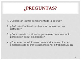 ¿PREGUNTAS?
30
1. ¿Cuáles son los tres components de la actitud?
2. ¿Qué relación tiene la satisfacción laboral con las
actitudes?
3. ¿Cómo puede ayudar a los gerentes el comprender la
percepción de sus empleados?
4. ¿Puede ser beneficioso o contraproducente colocar a
empleados de diferentes generaciones a trabajar juntos?
 