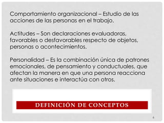 DEFINICIÓN DE CONCEPTOS
Comportamiento organizacional – Estudio de las
acciones de las personas en el trabajo.
Actitudes – Son declaraciones evaluadoras,
favorables o desfavorables respecto de objetos,
personas o acontecimientos.
Personalidad – Es la combinación única de patrones
emocionales, de pensamiento y conductuales, que
afectan la manera en que una persona reacciona
ante situaciones e interactúa con otros.
6
 