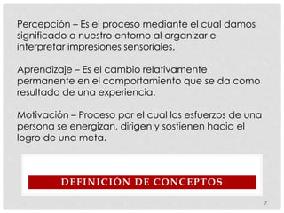 DEFINICIÓN DE CONCEPTOS
Percepción – Es el proceso mediante el cual damos
significado a nuestro entorno al organizar e
interpretar impresiones sensoriales.
Aprendizaje – Es el cambio relativamente
permanente en el comportamiento que se da como
resultado de una experiencia.
Motivación – Proceso por el cual los esfuerzos de una
persona se energizan, dirigen y sostienen hacia el
logro de una meta.
7
 