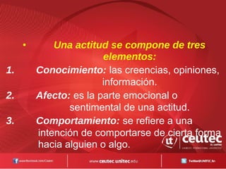 • Una actitud se compone de tres
elementos:
1. Conocimiento: las creencias, opiniones,
información.
2. Afecto: es la parte emocional o
sentimental de una actitud.
3. Comportamiento: se refiere a una
intención de comportarse de cierta forma
hacia alguien o algo.
 