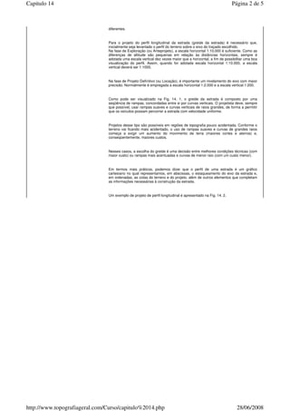 diferentes.
Para o projeto do perfil longitudinal da estrada (greide da estrada) é necessário que,
inicialmente seja levantado o perfil do terreno sobre o eixo do traçado escolhido.
Na fase de Exploração (ou Anteprojeto), a escala horizontal 1:10.000 é suficiente. Como as
diferenças de altitude são pequenas em relação às distâncias horizontais, sempre é
adotada uma escala vertical dez vezes maior que a horizontal, a fim de possibilitar uma boa
visualização do perfil. Assim, quando for adotada escala horizontal 1:10.000, a escala
vertical deverá ser 1:1000.
Na fase de Projeto Definitivo (ou Locação), é importante um nivelamento do eixo com maior
precisão. Normalmente é empregada a escala horizontal 1:2.000 e a escala vertical 1:200.
Como pode ser visualizado na Fig. 14. 1, o greide da estrada é composto por uma
seqüência de rampas, concordadas entre si por curvas verticais. O projetista deve, sempre
que possível, usar rampas suaves e curvas verticais de raios grandes, de forma a permitir
que os veículos possam percorrer a estrada com velocidade uniforme.
Projetos desse tipo são possíveis em regiões de topografia pouco acidentada. Conforme o
terreno vai ficando mais acidentado, o uso de rampas suaves e curvas de grandes raios
começa a exigir um aumento do movimento de terra (maiores cortes e aterros) e,
conseqüentemente, maiores custos.
Nesses casos, a escolha do greide é uma decisão entre melhores condições técnicas (com
maior custo) ou rampas mais acentuadas e curvas de menor raio (com um custo menor).
Em termos mais práticos, podemos dizer que o perfil de uma estrada é um gráfico
cartesiano no qual representamos, em abscissas, o estaqueamento do eixo da estrada e,
em ordenadas, as cotas do terreno e do projeto, além de outros elementos que completam
as informações necessárias à construção da estrada.
Um exemplo de projeto de perfil longitudinal é apresentado na Fig. 14. 2.
Página 2 de 5Capitulo 14
28/06/2008http://www.topografiageral.com/Curso/capitulo%2014.php
 
