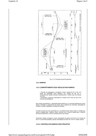 Fig. 14. 2: Exemplo de perfil longitudinal
14.2. RAMPAS
14.2.1.COMPORTAMENTO DOS VEÍCULOS NAS RAMPAS
• Veículos de passageiros: conseguem vencer rampas de 4% a 5% com
perda de velocidade muito pequena. Em rampas de até 3%, o
comportamento desses veículos é praticamente o mesmo que nos trechos
em nível.
• Caminhões: a perda de velocidade em rampas é bem maior do que a dos
veículos de passageiros.
Nas rampas ascendentes, a velocidade desenvolvida por um caminhão depende de vários
fatores: inclinação e comprimento da rampa, peso e potência do caminhão, velocidade de
entrada na rampa, habilidade e vontade do motorista.
O tempo de percurso dos caminhões em uma determinada rampa cresce à medida que
cresce a relação peso / potência. Assim, veículos com a mesma relação peso / potência
têm aproximadamente o mesmo comportamento nas rampas.
Caminhões médios conseguem manter velocidades da ordem de 25 km/h em rampas de
até 7% e caminhões pesados, apenas velocidades da ordem de 15 km/h, nessas rampas.
14.2.2. CONTROLE DE RAMPAS PARA PROJETOS
Página 3 de 5Capitulo 14
28/06/2008http://www.topografiageral.com/Curso/capitulo%2014.php
 