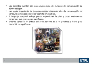 • Los Gerentes cuentan con una amplia gama de métodos de comunicación de
donde escoger.
• Una parte importante de la comunicación interpersonal es la comunicación no
verbal, la comunicación que se trasmite sin palabras.
• El lenguaje corporal incluye gestos, expresiones faciales y otros movimientos
corporales que expresan un significado.
• Entorno verbal es el énfasis que una persona da a las palabras o frases para
transmitir un significado.
6
 