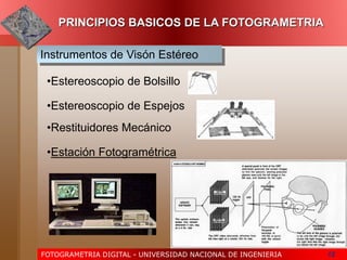 FOTOGRAMETRIA DIGITAL - UNIVERSIDAD NACIONAL DE INGENIERIA 12
PRINCIPIOS BASICOS DE LA FOTOGRAMETRIA
Instrumentos de Visón Estéreo
•Estereoscopio de Bolsillo
•Estereoscopio de Espejos
•Estación Fotogramétrica
•Restituidores Mecánico
 