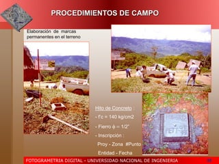 FOTOGRAMETRIA DIGITAL - UNIVERSIDAD NACIONAL DE INGENIERIA 35
PROCEDIMIENTOS DE CAMPO
• Elaboración de marcas
permanentes en el terreno
Hito de Concreto :
- f’c = 140 kg/cm2
- Fierro f = 1/2”
- Inscripción :
Proy - Zona #Punto
Entidad - Fecha
 