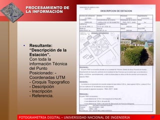 FOTOGRAMETRIA DIGITAL - UNIVERSIDAD NACIONAL DE INGENIERIA 37
PROCESAMIENTO DE
LA INFORMACIÓN
• Resultante:
“Descripción de la
Estación”.
Con toda la
información Técnica
del Punto
Posicionado: -
Coordenadas UTM
- Croquis Topografico
- Descripción
- Inscripción
- Referencia.
 