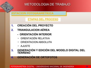 FOTOGRAMETRIA DIGITAL - UNIVERSIDAD NACIONAL DE INGENIERIA 38
ETAPAS DEL PROCESO
1. CREACIÓN DEL PROYECTO
2. TRIANGULACION AÉREA
- ORIENTACIÓN INTERIOR
- ORIENTACIÓN RELATIVA
- ORIENTACION ABSOLUTA
- AJUSTE
3. GENERACIÓN Y EDICIÓN DEL MODELO DIGITAL DEL
TERRENO
4. GENERACIÓN DE ORTOFOTOS
METODOLOGIA DE TRABAJO
ESTACION FOTOGRAMETRICA
 