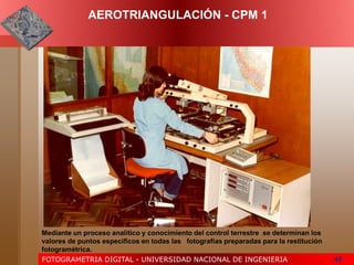 FOTOGRAMETRIA DIGITAL - UNIVERSIDAD NACIONAL DE INGENIERIA 45
AEROTRIANGULACIÓN - CPM 1
Mediante un proceso analítico y conocimiento del control terrestre se determinan los
valores de puntos específicos en todas las fotografías preparadas para la restitución
fotogramétrica.
 