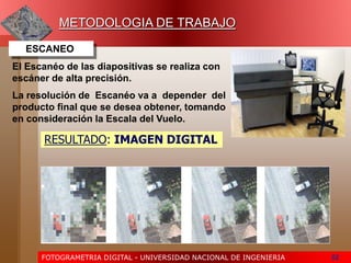 FOTOGRAMETRIA DIGITAL - UNIVERSIDAD NACIONAL DE INGENIERIA 52
ESCANEO
La resolución de Escanéo va a depender del
producto final que se desea obtener, tomando
en consideración la Escala del Vuelo.
METODOLOGIA DE TRABAJO
El Escanéo de las diapositivas se realiza con
escáner de alta precisión.
RESULTADO: IMAGEN DIGITAL
 