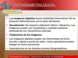 FOTOGRAMETRIA DIGITAL - UNIVERSIDAD NACIONAL DE INGENIERIA 54
FOTOGRAMETRIA DIGITAL
 Las imágenes digitales tienen estabilidad dimensional. No se
producen deformaciones con el paso del tiempo.
 Visualización: No requiere calibración Óptico / Mecánica. Las
imágenes pueden ser visualizadas y medidas mediante
ordenadores con mecanismos estándar.
 Tratamiento de las imágenes
 Las imágenes digitales pueden ser transmitidas de forma
sencilla y rápida a través de redes, varios operadores pueden
trabajar en forma secuencial.
 Automatismos en los distintos proceso fotogramétricos.
VENTAJAS
 