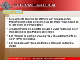 FOTOGRAMETRIA DIGITAL - UNIVERSIDAD NACIONAL DE INGENIERIA 55
FOTOGRAMETRIA DIGITAL
 Mejoramiento continuo del software, con actualizaciones
frecuentes beneficios de las mejoras del precio / desempeño de
la tecnología de computadoras.
 Almacenamiento de los datos en CDs o DVDs hacen que estén
más accesibles para trabajos posteriores.
 Los modelos se orientan una sola vez y el restablecimiento del
es en forma automatica.
 Los productos derivados son también obtenidos en formato
digital.
VENTAJAS
 