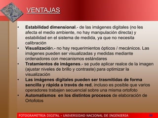 FOTOGRAMETRIA DIGITAL - UNIVERSIDAD NACIONAL DE INGENIERIA 56
VENTAJAS
• Estabilidad dimensional.- de las imágenes digitales (no les
afecta el medio ambiente, no hay manipulación directa) y
estabilidad en el sistema de medida, ya que no necesita
calibración
• Visualización.- no hay requerimientos ópticos / mecánicos. Las
imágenes pueden ser visualizadas y medidas mediante
ordenadores con mecanismos estándares
• Tratamientos de imágenes.- se pude aplicar realce de la imagen
(ajustar niveles de brillo y contraste) para optimizar la
visualización
• Las imágenes digitales pueden ser trasmitidas de forma
sencilla y rápida a través de red, incluso es posible que varios
operadores trabajen secuencial sobre una misma ortofoto
• Automatismos en los distintos procesos de elaboración de
Ortofotos
 