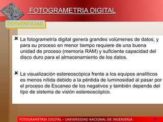 FOTOGRAMETRIA DIGITAL - UNIVERSIDAD NACIONAL DE INGENIERIA 57
FOTOGRAMETRIA DIGITAL
DESVENTAJAS
 La fotogrametría digital genera grandes volúmenes de datos, y
para su proceso en menor tiempo requiere de una buena
unidad de proceso (memoria RAM) y suficiente capacidad del
disco duro para el almacenamiento de los datos.
 La visualización estereoscópica frente a los equipos analíticos
es menos nítida debido a la pérdida de luminosidad al pasar por
el proceso de Escaneo de los negativos y también depende del
tipo de sistema de visión estereoscópico.
 