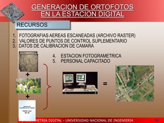 FOTOGRAMETRIA DIGITAL - UNIVERSIDAD NACIONAL DE INGENIERIA 59
GENERACION DE ORTOFOTOS
EN LA ESTACION DIGITAL
RECURSOS
1. FOTOGRAFIAS AEREAS ESCANEADAS (ARCHIVO RASTER)
ARCHIVO DE
CALIBRACION DE CAMARA
ENERO 2,002
RC-30
+
+
=
2. VALORES DE PUNTOS DE CONTROL SUPLEMENTARIO
3. DATOS DE CALIBRACION DE CAMARA
4. ESTACION FOTOGRAMETRICA
5. PERSONAL CAPACITADO
 