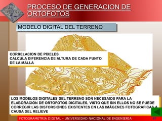FOTOGRAMETRIA DIGITAL - UNIVERSIDAD NACIONAL DE INGENIERIA 61
MODELO DIGITAL DEL TERRENO
PROCESO DE GENERACION DE
ORTOFOTOS
CORRELACION DE PIXELES
CALCULA DIFERENCIA DE ALTURA DE CADA PUNTO
DE LA MALLA
LOS MODELOS DIGITALES DEL TERRENO SON NECESAIOS PARA LA
ELABORACIÓN DE ORTOFOTOS DIGITALES, VISTO QUE SIN ELLOS NO SE PUEDE
CORREGIR LAS DISTORSIONES EXISTENTES EN LAS IMÁGENES FOTOGRÁFICAS A
CAUSA DEL RELIEVE
 