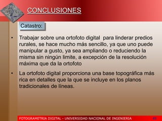 FOTOGRAMETRIA DIGITAL - UNIVERSIDAD NACIONAL DE INGENIERIA 63
CONCLUSIONES
• Trabajar sobre una ortofoto digital para linderar predios
rurales, se hace mucho más sencillo, ya que uno puede
manipular a gusto, ya sea ampliando o reduciendo la
misma sin ningún limite, a excepción de la resolución
máxima que da la ortofoto
• La ortofoto digital proporciona una base topográfica más
rica en detalles que la que se incluye en los planos
tradicionales de líneas.
Catastro:
 