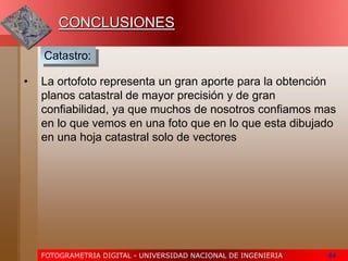 FOTOGRAMETRIA DIGITAL - UNIVERSIDAD NACIONAL DE INGENIERIA 64
• La ortofoto representa un gran aporte para la obtención
planos catastral de mayor precisión y de gran
confiabilidad, ya que muchos de nosotros confiamos mas
en lo que vemos en una foto que en lo que esta dibujado
en una hoja catastral solo de vectores
CONCLUSIONES
Catastro:
 