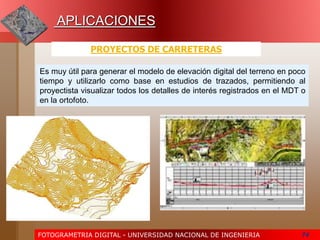 FOTOGRAMETRIA DIGITAL - UNIVERSIDAD NACIONAL DE INGENIERIA 74
APLICACIONES
PROYECTOS DE CARRETERAS
Es muy útil para generar el modelo de elevación digital del terreno en poco
tiempo y utilizarlo como base en estudios de trazados, permitiendo al
proyectista visualizar todos los detalles de interés registrados en el MDT o
en la ortofoto.
 
