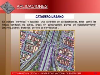 FOTOGRAMETRIA DIGITAL - UNIVERSIDAD NACIONAL DE INGENIERIA 79
APLICACIONES
CATASTRO URBANO
Es posible identificar y localizar una variedad de características, tales como las
líneas centrales de calles, áreas en construcción, playas de estacionamiento,
jardines, postes, buzones, perfiles de elevaciones .
 