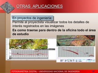 FOTOGRAMETRIA DIGITAL - UNIVERSIDAD NACIONAL DE INGENIERIA 81
En proyectos de ingeniería:
Es como traerse para dentro de la oficina todo el área
de estudio
Permite al proyectista visualizar todos los detalles de
interés registrados en las imágenes
OTRAS APLICACIONES
 