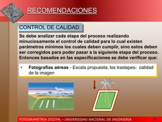 FOTOGRAMETRIA DIGITAL - UNIVERSIDAD NACIONAL DE INGENIERIA 86
RECOMENDACIONES
Se debe analizar cada etapa del proceso realizando
minuciosamente el control de calidad para lo cual existen
parámetros mínimos los cuales deben cumplir, sino estos deben
ser corregidos para poder pasar a la siguiente etapa del proceso.
Entonces basados en las especificaciones se debe verificar que:
CONTROL DE CALIDAD
• Fotografías aéreas - Escala propuesta, los traslapes- calidad
de la imagen
 