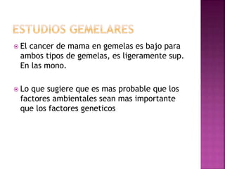  El cancer de mama en gemelas es bajo para
ambos tipos de gemelas, es ligeramente sup.
En las mono.
 Lo que sugiere que es mas probable que los
factores ambientales sean mas importante
que los factores geneticos
 