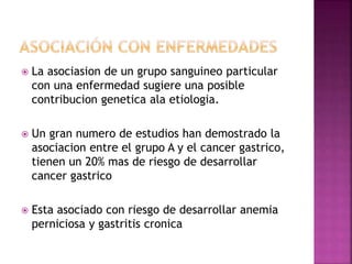  La asociasion de un grupo sanguineo particular
con una enfermedad sugiere una posible
contribucion genetica ala etiologia.
 Un gran numero de estudios han demostrado la
asociacion entre el grupo A y el cancer gastrico,
tienen un 20% mas de riesgo de desarrollar
cancer gastrico
 Esta asociado con riesgo de desarrollar anemia
perniciosa y gastritis cronica
 