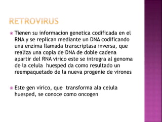  Tienen su informacion genetica codificada en el
RNA y se replican mediante un DNA codificando
una enzima llamada transcriptasa inversa, que
realiza una copia de DNA de doble cadena
apartir del RNA virico este se intregra al genoma
de la celula huesped da como resultado un
reempaquetado de la nueva progenie de virones
 Este gen virico, que transforma ala celula
huesped, se conoce como oncogen
 