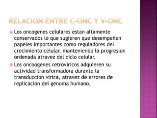  Los oncogenes celulares estan altamente
conservados lo que sugieren que desempeñen
papeles importantes como reguladores del
crecimiento celular, manteniendo la progresion
ordenada atravez del ciclo celular.
 Los oncoogenes retroviricos adquieren su
actividad transformadora durante la
transduccion virica, atravez de errores de
replicacion del genoma humano.
 