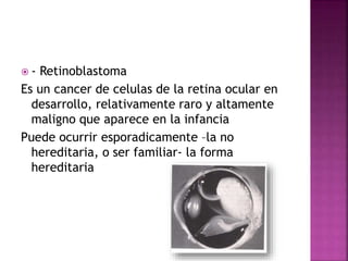  - Retinoblastoma
Es un cancer de celulas de la retina ocular en
desarrollo, relativamente raro y altamente
maligno que aparece en la infancia
Puede ocurrir esporadicamente –la no
hereditaria, o ser familiar- la forma
hereditaria
 