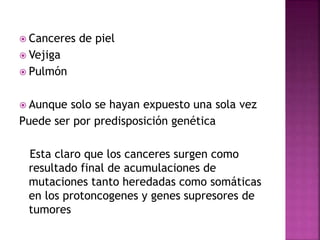  Canceres de piel
 Vejiga
 Pulmón
 Aunque solo se hayan expuesto una sola vez
Puede ser por predisposición genética
Esta claro que los canceres surgen como
resultado final de acumulaciones de
mutaciones tanto heredadas como somáticas
en los protoncogenes y genes supresores de
tumores
 