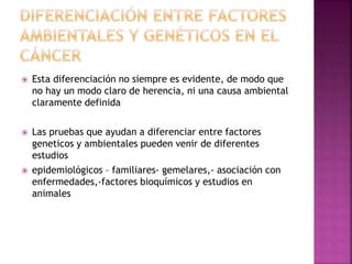  Esta diferenciación no siempre es evidente, de modo que
no hay un modo claro de herencia, ni una causa ambiental
claramente definida
 Las pruebas que ayudan a diferenciar entre factores
geneticos y ambientales pueden venir de diferentes
estudios
 epidemiológicos – familiares- gemelares,- asociación con
enfermedades,-factores bioquímicos y estudios en
animales
 
