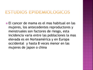  El cancer de mama es el mas habitual en las
mujeres, los antecedentes reproductores y
menstruales son factores de riesgo, esta
incidencia varia entre las poblaciones la mas
elevada es en Norteamérica y en Europa
occidental y hasta 8 veces menor en las
mujeres de japon o china
 