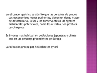 en el cancer gastrico se admite que las personas de grupos
socioeconomicos menos pudientes, tienen un riesgo mayor
de desarrollarla, la sal y los conservantes o los agentes
ambientales potenciales, como los nitratos, son posibles
carcinógenos
Es 8 veces mas habitual en poblaciones japonesas y chinas
que en las personas procedentes de Europa
La infeccion precoz por helicobacter pylori
 
