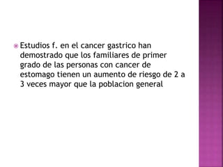  Estudios f. en el cancer gastrico han
demostrado que los familiares de primer
grado de las personas con cancer de
estomago tienen un aumento de riesgo de 2 a
3 veces mayor que la poblacion general
 