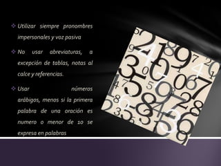  Utilizar siempre pronombres
  impersonales y voz pasiva

 No     usar   abreviaturas,   a
  excepción de tablas, notas al
  calce y referencias.

 Usar                   números
  arábigos, menos si la primera
  palabra de una oración es
  numero o menor de 10 se
  expresa en palabras
 
