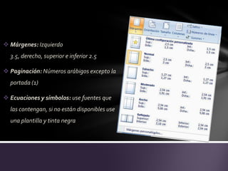  Márgenes: Izquierdo
  3.5, derecho, superior e inferior 2.5

 Paginación: Números arábigos excepto la
  portada (1)

 Ecuaciones y símbolos: use fuentes que
  las contengan, si no están disponibles use
  una plantilla y tinta negra
 
