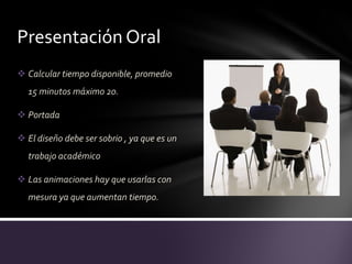Presentación Oral
 Calcular tiempo disponible, promedio
  15 minutos máximo 20.

 Portada

 El diseño debe ser sobrio , ya que es un
  trabajo académico

 Las animaciones hay que usarlas con
  mesura ya que aumentan tiempo.
 