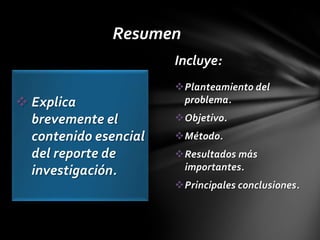 Resumen
                       Incluye:
                       Planteamiento del
 Explica               problema.
  brevemente el        Objetivo.
  contenido esencial   Método.
  del reporte de       Resultados más
  investigación.        importantes.
                       Principales conclusiones.
 